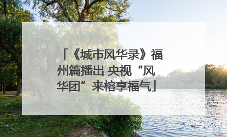 《城市风华录》福州篇播出 央视“风华团”来榕享福气