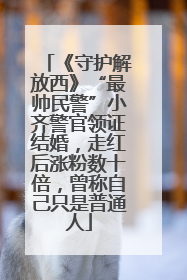 《守护解放西》“最帅民警”小齐警官领证结婚，走红后涨粉数十倍，曾称自己只是普通人