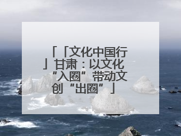 「文化中国行」甘肃：以文化“入圈”带动文创“出圈”