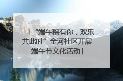 “端午粽有你，欢乐共此时”金河社区开展端午节文化活动