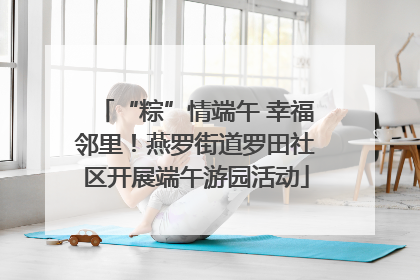 “粽”情端午 幸福邻里！燕罗街道罗田社区开展端午游园活动
