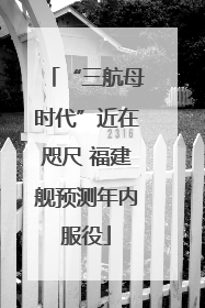 “三航母时代”近在咫尺 福建舰预测年内服役
