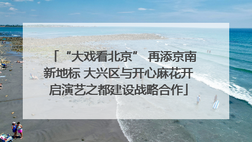“大戏看北京” 再添京南新地标 大兴区与开心麻花开启演艺之都建设战略合作