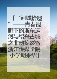 “河城拾遗”——青春视野下的浙东运河与绍兴古城之非遗掠影暨浙江传媒学院小学期来绍