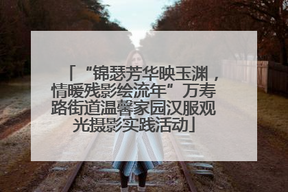 “锦瑟芳华映玉渊，情暖残影绘流年”万寿路街道温馨家园汉服观光摄影实践活动