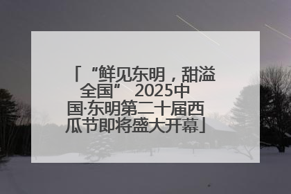 “鲜见东明，甜溢全国” 2025中国·东明第二十届西瓜节即将盛大开幕