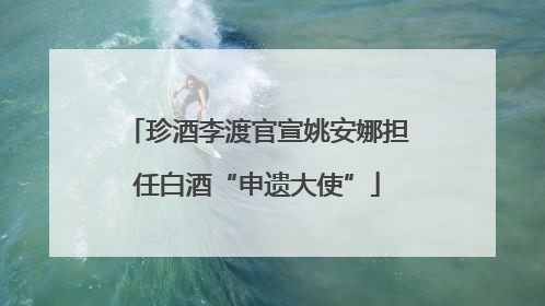 珍酒李渡官宣姚安娜担任白酒“申遗大使”