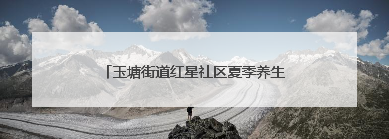 玉塘街道红星社区夏季养生讲座为老年居民健康护航