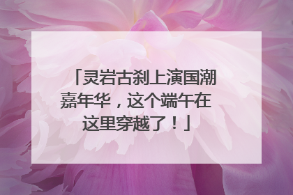 灵岩古刹上演国潮嘉年华，这个端午在这里穿越了！
