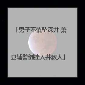 男子不慎坠深井 萧县辅警倒挂入井救人