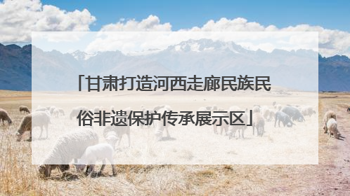 甘肃打造河西走廊民族民俗非遗保护传承展示区