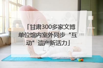 甘肃300多家文博单位馆内室外同步“互动”遗产新活力