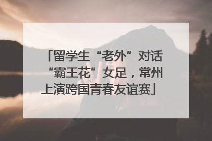 留学生“老外”对话“霸王花”女足，常州上演跨国青春友谊赛