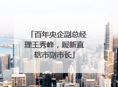 百年央企副总经理王秀峰，履新直辖市副市长