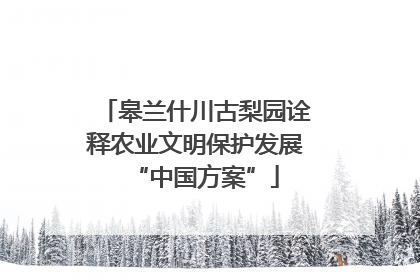 皋兰什川古梨园诠释农业文明保护发展“中国方案”