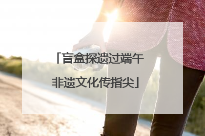 盲盒探遗过端午 非遗文化传指尖