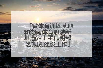 省体育训练基地和湖南体育职院新址选定！毛伟明部署规划建设工作