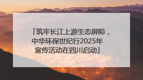 筑牢长江上游生态屏障，中华环保世纪行2025年宣传活动在四川启动