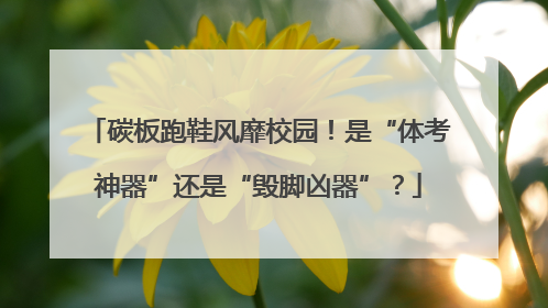 碳板跑鞋风靡校园！是“体考神器”还是“毁脚凶器”？