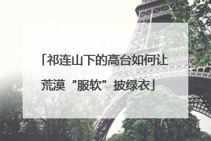 祁连山下的高台如何让荒漠“服软”披绿衣