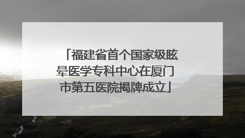 福建省首个国家级眩晕医学专科中心在厦门市第五医院揭牌成立