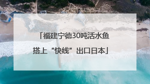 福建宁德30吨活水鱼搭上“快线”出口日本