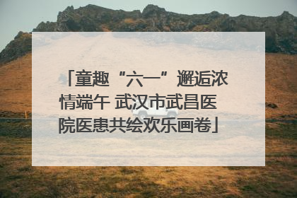 童趣“六一”邂逅浓情端午 武汉市武昌医院医患共绘欢乐画卷