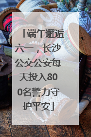 端午邂逅六一，长沙公交公安每天投入800名警力守护平安