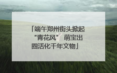 端午郑州街头掀起“青花风” 萌宝出圈活化千年文物