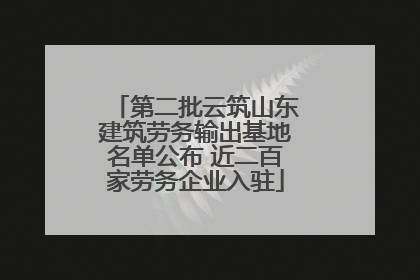 第二批云筑山东建筑劳务输出基地名单公布 近二百家劳务企业入驻