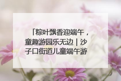 粽叶飘香迎端午，童趣游园乐无边｜沙子口街道儿童端午游园活动圆满落幕