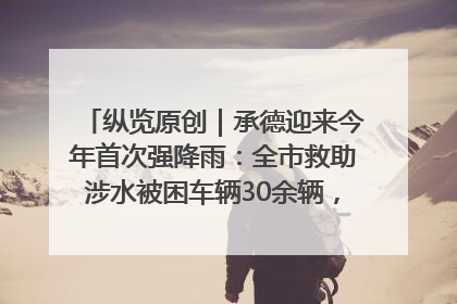 纵览原创｜承德迎来今年首次强降雨：全市救助涉水被困车辆30余辆，8日晚市区已无积水路段，交通恢复畅通