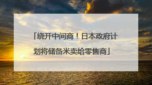 绕开中间商！日本政府计划将储备米卖给零售商