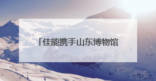佳能携手山东博物馆共建“影像教育基地” “遇见最美博物馆”摄影大赛同步启幕