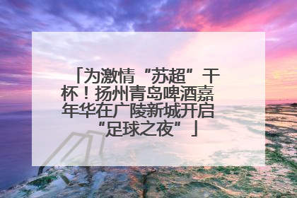 为激情“苏超”干杯！扬州青岛啤酒嘉年华在广陵新城开启“足球之夜”