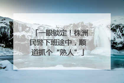 一眼锁定！株洲民警下班途中，顺道抓个“熟人”