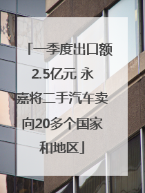 一季度出口额2.5亿元 永嘉将二手汽车卖向20多个国家和地区