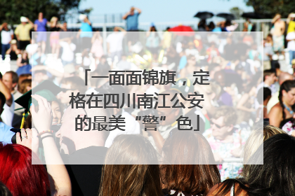 一面面锦旗，定格在四川南江公安的最美“警”色