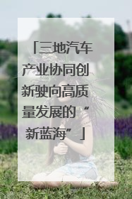 三地汽车产业协同创新驶向高质量发展的“新蓝海”