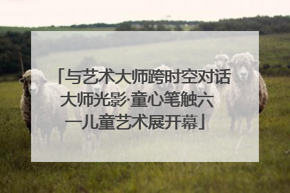 与艺术大师跨时空对话 大师光影·童心笔触六一儿童艺术展开幕