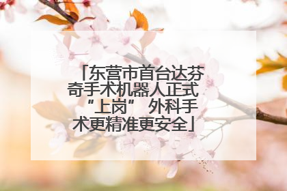 东营市首台达芬奇手术机器人正式“上岗” 外科手术更精准更安全