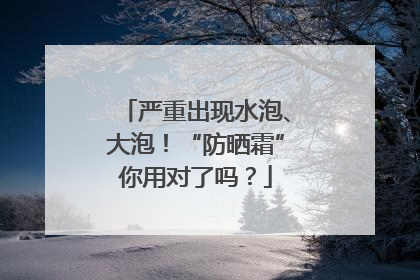 严重出现水泡、大泡！“防晒霜”你用对了吗？