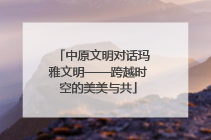 中原文明对话玛雅文明——跨越时空的美美与共