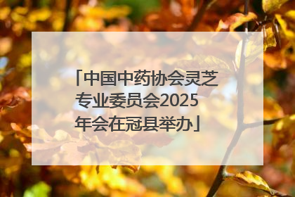 中国中药协会灵芝专业委员会2025年会在冠县举办
