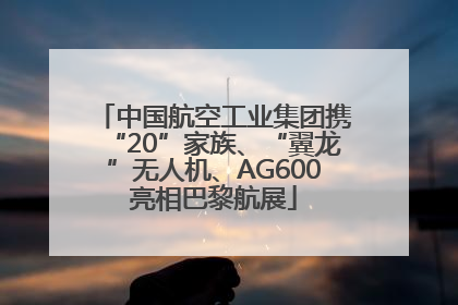 中国航空工业集团携“20”家族、“翼龙”无人机、AG600亮相巴黎航展