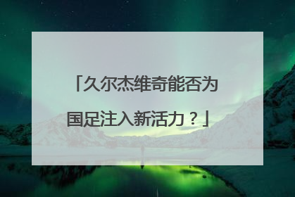 久尔杰维奇能否为国足注入新活力？