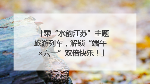乘“水韵江苏”主题旅游列车，解锁“端午×六一”双倍快乐！
