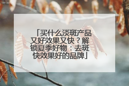买什么淡斑产品又好效果又快？解锁夏季好物：去斑快效果好的品牌