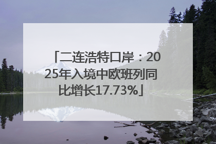二连浩特口岸：2025年入境中欧班列同比增长17.73%