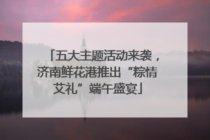 五大主题活动来袭，济南鲜花港推出“粽情艾礼”端午盛宴